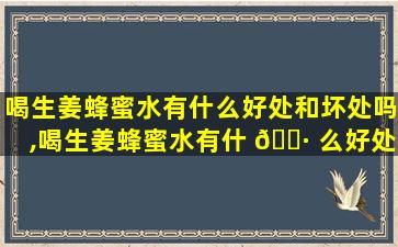 喝生姜蜂蜜水有什么好处和坏处吗,喝生姜蜂蜜水有什 🌷 么好处和坏处吗女生